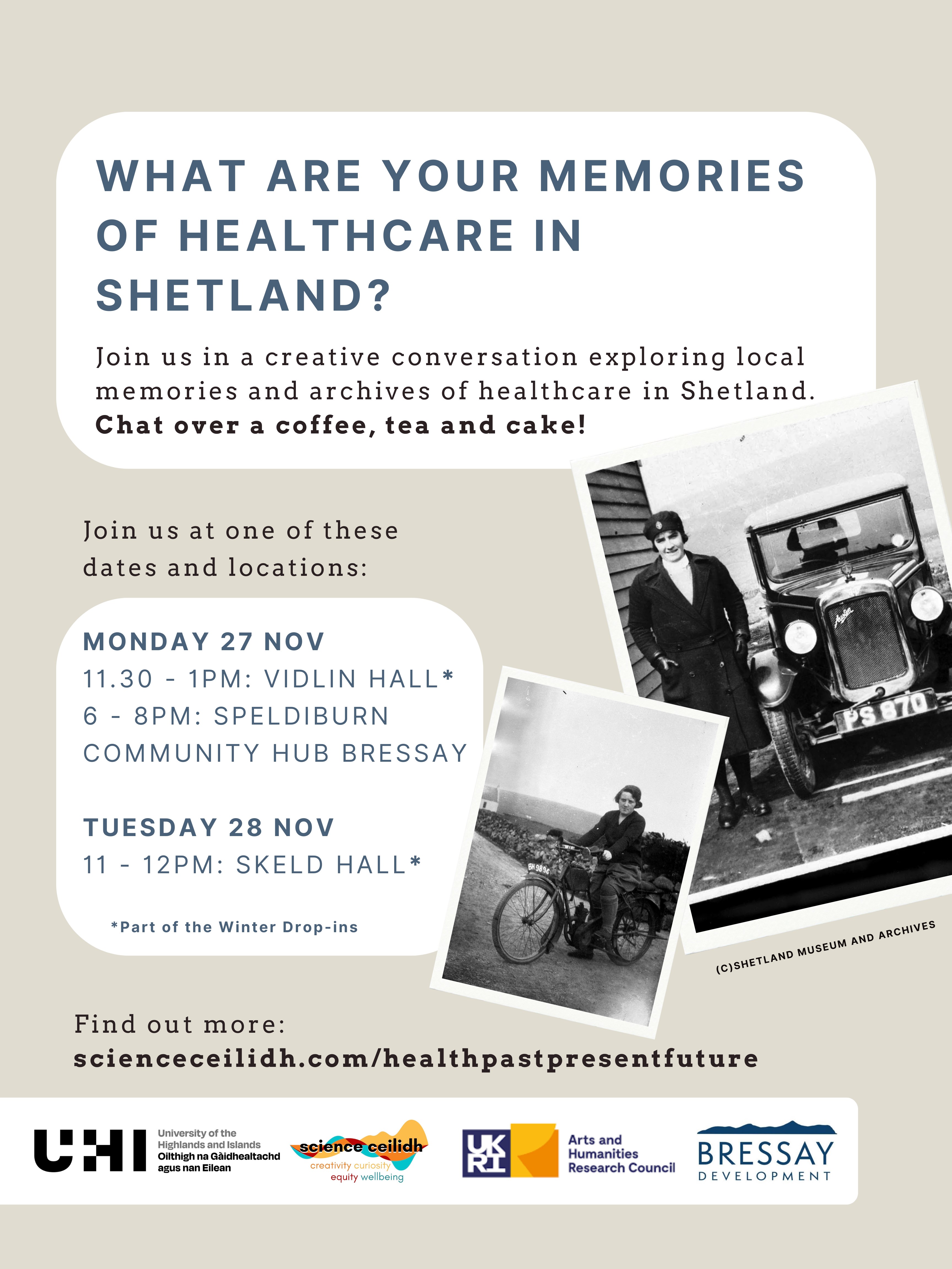 What are your memories of healthcare in Shetland | Join us in a creative conversation exploring local memories and archives of healthcare in Shetland | Chat over a coffee and a cake | Join us and one of these dates and locations | Monday 27 Nov 1130 - 1pm Vidlin Hall 6 - 8pm Speldiburn Community Hub Bressay | Tuesday 28 Nov 11 - 12pm Skeld Hall | Find out more sciencesceilidh.com/healthpastpresent